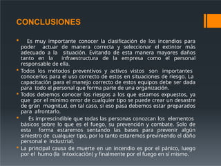 CONCLUSIONES
 Es muy importante conocer la clasificación de los incendios para
poder actuar de manera correcta y seleccionar el extintor más
adecuado a la situación. Evitando de esta manera mayores daños
tanto en la infraestructura de la empresa como el personal
responsable de ella.
 Todos los métodos preventivos y activos vistos son importantes
conocerlos para el uso correcto de estos en situaciones de riesgo. La
capacitación para el manejo correcto de estos equipos debe ser dada
para todo el personal que forma parte de una organización.
 Todos debemos conocer los riesgos a los que estamos expuestos, ya
que por el mínimo error de cualquier tipo se puede crear un desastre
de gran magnitud, en tal caso, si eso pasa debemos estar preparados
para afrontarlo.
 Es imprescindible que todas las personas conozcan los elementos
básicos sobre lo que es el fuego, su prevención y combate. Solo de
esta forma estaremos sentando las bases para prevenir algún
siniestro de cualquier tipo, por lo tanto estaremos previniendo el daño
personal e industrial.
 La principal causa de muerte en un incendio es por el pánico, luego
por el humo (la intoxicación) y finalmente por el fuego en sí mismo.
 