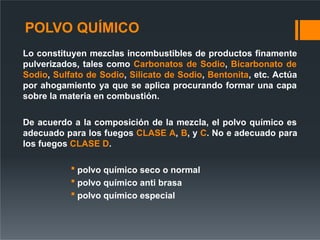POLVO QUÍMICO
Lo constituyen mezclas incombustibles de productos finamente
pulverizados, tales como Carbonatos de Sodio, Bicarbonato de
Sodio, Sulfato de Sodio, Silicato de Sodio, Bentonita, etc. Actúa
por ahogamiento ya que se aplica procurando formar una capa
sobre la materia en combustión.
De acuerdo a la composición de la mezcla, el polvo químico es
adecuado para los fuegos CLASE A, B, y C. No e adecuado para
los fuegos CLASE D.
 polvo químico seco o normal
 polvo químico anti brasa
 polvo químico especial
 