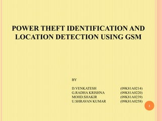 POWER THEFT IDENTIFICATION AND
LOCATION DETECTION USING GSM
1
BY
D.VENKATESH (09K81A0214)
G.RADHA KRISHNA (09K81A0220)
MOHD.SHAKIR (09K81A0239)
U.SHRAVAN KUMAR (09K81A0258)
 