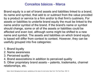 Conceitos básicos - Marca Brand equity is a set of brand assets and liabilities linked to a brand, its name and symbol, that add to or subtract from the value provided by a product or service to a firm and/or to that firm's custmers. For assets or liabilities to underlie brand equity the must be linked to the name and/or symbol of the brand. If the brand's name or symbol should change, some or all of the assets or liabilities could be affected and even lost, although some might be shifted to a new name and symbol. The assets and liabilities on which brand equity is based will differ from context to context. However, they can be usefully grouped into five categories: 1. Brand loyalty 2. Name awareness 3. Perceived quality 4. Brand associations in addition to perceived quality 5. Other proprietary brand assets – patents, trademarks, channel relationships, etc.  Aaker, David. Managing brand equity: capitalizing on the value of a rand name. New York: The Free Press, 1991:15 