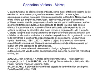 O papel funcional do produto ou da entidade, como maior critério de escolha ou de existência, desapareceu progressivamente em benefício de evocações psicológicas e sociais que esses produtos e entidades subtendem. Nesse nível, há muito tempo que empresas, instituições, associações, partidos e candidatos políticos, causas sociais, programas culturais, sociais, personalidades etc. tendem a ser considerados produtos. A materialidade do objeto (ou seja, tudo que se oferece à nossa vista e ao nosso espírito) é encoberta pela expressão de um sistema de signos, de símbolos, dos quais produto e organização, são o suporte. O objeto (tangível e/ou intangível) revela-se signo diferencial graças à marca, que cristaliza os elementos materiais e imateriais do produto ou da organização em um todo harmônico e significante, disponibilizando-os ao consumo. Consumimos signos (Baudrillard, 1984, p.232-3). Assim, o objeto é consumido, não na sua materialidade, mas na sua diferença. A mais-valia acrescida pela marca nos fez evoluir em uma sociedade de comunicação. A marca já é encenada em todos os meios: design, ação publicitária, publipromocional, venda, ações sociorrelacionais, presença na internet, marketing on-line, etc. ZOZZOLI. Jean-Charles J. A marca comercial-institucional – retrospectiva e prospecção. p. 112, in BARBOSA, Ivan S. (Org). Os sentidos da publicidade. São Paulo: Pioneira Thomson Learning, 2005.  BAUDRILLARD, J. (1968) Le système des objects: la consommation des signes. Paris:Denoël/Gonthier, 1984. Conceitos básicos - Marca 