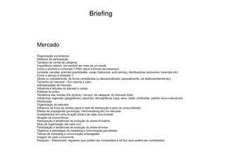 Mercado Organização e produto(s); Histórico de participação; Canal(is) de venda da categoria Importância relativa  (se vendido em mais de um canal) ‏ Como o produto é comprado ? PDC (tipos e formas de presença); (unidade, pacotes, grandes quantidades, varejo tradicional, auto-serviço, distribuidores exclusivos, revendas etc) ‏ Como o serviço é prestado ? (direta ou indiretamente, de forma centralizada ou descentralizada, pessoalmente, via telefone/internet etc) ‏ Tamanho do mercado – Em volume e valor Sobreposições de mercado Influência e atitudes do atacado e varejo Políticas de preço Tendência das vendas (Do produto / serviço; da categoria; do mercado total) ‏ Influências: regionais (geográficas); sazonais; demográficas (raça, sexo, idade, profissões, padrão sócio-cultural etc) ‏ Distribuição Organização do mercado Influência da força de vendas (para a rede de distribuição e para os consumidores) ‏ Efeitos da propaganda (promoção, merchandising etc) no mercado Investimentos em comunicação (total e de cada concorrente) ‏ Atuação da concorrência: Participação e tendências de evolução do share-of-market Grau de organização (de cada um) ‏ Participação e tendências de evolução do share-of-voice Objetivos e estratégias de marketing e comunicação percebidas Táticas de marketing e comunicação empregadas Imagem de cada concorrente Pesquisa – Disponíveis, regulares (que podem ser compradas) e ad hoc (que podem ser contratadas) ‏ Briefing 