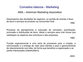 Desempenho das atividades de negócios, no sentido de orientar o fluxo de bens e serviços do produtor ao consumidor final. Processo de planejamento e execução de conceitos, precificação, promoção e distribuição de bens, idéias e serviços para criar trocas que satisfaçam os objetivos dos indivíduos e das empresas . Função organizacional e uma série de processos para a criação, a comunicação e a entrega de valor para clientes e para o gerenciamento de relacionamento com eles, de forma que beneficie a organização e as partes interessadas (stakeholders). AMA – American Marketing Association 2004 1985 1960 Conceitos básicos - Marketing 