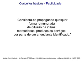 Artigo 2o – Capítulo I do Decreto 57.690 de 01/02/1966 que regulamenta a Lei Federal 4.680 de 18/06/1965. Conceitos básicos - Publicidade 'Considera-se propaganda qualquer forma remunerada  de difusão de idéias,  mercadorias, produtos ou serviços,  por parte de um anunciante identificado.' 