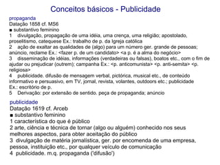 publicidade Datação 1619 cf. Arceb ■  substantivo feminino 1 característica do que é público 2 arte, ciência e técnica de tornar (algo ou alguém) conhecido nos seus melhores aspectos, para obter aceitação do público 3  divulgação de matéria jornalística, ger. por encomenda de uma empresa, pessoa, instituição etc., por qualquer veículo de comunicação 4  publicidade. m.q. propaganda ('difusão')  propaganda Datação 1858 cf. MS6 ■  substantivo feminino 1  divulgação, propagação de uma idéia, uma crença, uma religião; apostolado, proselitismo, catequese Ex.: trabalho de p. da Igreja católica 2  ação de exaltar as qualidades de (algo) para um número ger. grande de pessoas; anúncio, reclame Ex.: <fazer p. de um candidato> <a p. é a alma do negócio> 3  disseminação de idéias, informações (verdadeiras ou falsas), boatos etc., com o fim de ajudar ou prejudicar (outrem); campanha Ex.: <p. anticomunista> <p. anti-semita> <p. religiosa> 4  publicidade. difusão de mensagem verbal, pictórica, musical etc., de conteúdo informativo e persuasivo, em TV, jornal, revista, volantes, outdoors etc.; publicidade  Ex.: escritório de p. 5  Derivação: por extensão de sentido. peça de propaganda; anúncio Conceitos básicos - Publicidade 