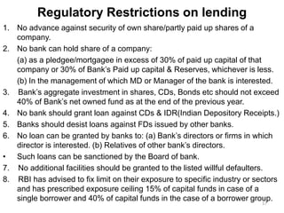 Regulatory Restrictions on lending
1. No advance against security of own share/partly paid up shares of a
company.
2. No bank can hold share of a company:
(a) as a pledgee/mortgagee in excess of 30% of paid up capital of that
company or 30% of Bank’s Paid up capital & Reserves, whichever is less.
(b) In the management of which MD or Manager of the bank is interested.
3. Bank’s aggregate investment in shares, CDs, Bonds etc should not exceed
40% of Bank’s net owned fund as at the end of the previous year.
4. No bank should grant loan against CDs & IDR(Indian Depository Receipts.)
5. Banks should desist loans against FDs issued by other banks.
6. No loan can be granted by banks to: (a) Bank’s directors or firms in which
director is interested. (b) Relatives of other bank’s directors.
• Such loans can be sanctioned by the Board of bank.
7. No additional facilities should be granted to the listed willful defaulters.
8. RBI has advised to fix limit on their exposure to specific industry or sectors
and has prescribed exposure ceiling 15% of capital funds in case of a
single borrower and 40% of capital funds in the case of a borrower group.17
 
