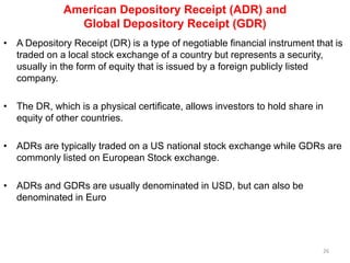 American Depository Receipt (ADR) and
Global Depository Receipt (GDR)
• A Depository Receipt (DR) is a type of negotiable financial instrument that is
traded on a local stock exchange of a country but represents a security,
usually in the form of equity that is issued by a foreign publicly listed
company.
• The DR, which is a physical certificate, allows investors to hold share in
equity of other countries.
• ADRs are typically traded on a US national stock exchange while GDRs are
commonly listed on European Stock exchange.
• ADRs and GDRs are usually denominated in USD, but can also be
denominated in Euro
26
 