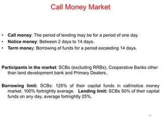 Call Money Market
• Call money: The period of lending may be for a period of one day.
• Notice money: Between 2 days to 14 days.
• Term money: Borrowing of funds for a period exceeding 14 days.
Participants in the market: SCBs (excluding RRBs), Cooperative Banks other
than land development bank and Primary Dealers.
Borrowing limit: SCBs: 125% of their capital funds in call/notice money
market. 100% fortnightly average. Lending limit: SCBs 50% of their capital
funds on any day, average fortnightly 25%.
29
 