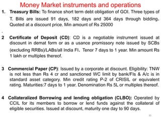 Money Market instruments and operations
1. Treasury Bills: To finance short term debt obligation of GOI. Three types of
T. Bills are issued 91 days, 182 days and 364 days through bidding.
Quoted at a discount price. Min amount of Rs 25000
.
2 Certificate of Deposit (CD): CD is a negotiable instrument issued at
discount in demat form or as a usance promissory note issued by SCBs
(excluding RRBs)/LABs/all India FI. Tenor 7 days to 1 year. Min amount Rs
1 lakh or multiples thereof.
3 Commercial Paper (CP): Issued by a corporate at discount. Eligibility: TNW
is not less than Rs 4 cr and sanctioned WC limit by bank/FIs & A/c is in
standard asset category. Min credit rating P-2 of CRISIL or equivalent
rating. Maturities:7 days to 1 year. Denomination Rs 5L or multiples thereof.
4 Collateralized Borrowing and lending obligation (CLBO): Operated by
CCIL for its members to borrow or lend funds against the collateral of
eligible securities. Issued at discount, maturity one day to 90 days.
30
 