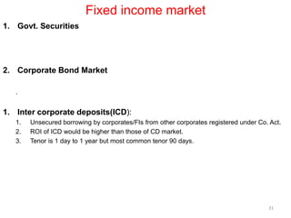 Fixed income market
1. Govt. Securities
2. Corporate Bond Market
.
1. Inter corporate deposits(ICD):
1. Unsecured borrowing by corporates/FIs from other corporates registered under Co. Act.
2. ROI of ICD would be higher than those of CD market.
3. Tenor is 1 day to 1 year but most common tenor 90 days.
31
 