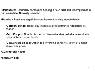 •Debentures: Issued by corporates bearing a fixed ROI and redemption on a
particular date. Normally secured.
•Bonds: A Bond is a negotiable certificate evidencing indebtedness.
•Coupon Bonds: Issuer pay interest at predetermined rate (know as
coupon).
•Zero Coupon Bonds: Issued at discount and repaid at a face value is
called a Zero coupon bonds.
•Convertible Bonds: Option to convert the bond into equity at a fixed
conversion price.
•Commercial Paper
•Treasury Bills
38
 