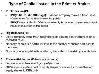 Type of Capital issues in the Primary Market
1. Public Issues (PI):
– IPO(Initial Public Offerings): Unlisted company makes a fresh issue
of securities for the first time to the public.
– FPO(Follow on Public Offerings): Already listed company makes a fresh
issue of securities to the public.
2. Rights Issues(RI):
• Listed company issue fresh securities to its existing shareholders as on a
recorded date.
• Normally offered in a particular ratio to the number of shares held prior to
the issue.
• Company raise capital without diluting the stake of its existing shareholder.
3. Preferential Issues (Private placements):
• Issue of shares to a select group of persons.
• QIP is a private placement of equity shares or securities convertible into
equity shares to QIBs only. 40
 