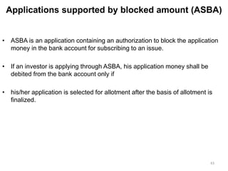 Applications supported by blocked amount (ASBA)
• ASBA is an application containing an authorization to block the application
money in the bank account for subscribing to an issue.
• If an investor is applying through ASBA, his application money shall be
debited from the bank account only if
• his/her application is selected for allotment after the basis of allotment is
finalized.
43
 