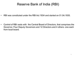 Reserve Bank of India (RBI)
• RBI was constituted under the RBI Act 1934 and started on 01.04.1935.
• Control of RBI vests with the Central Board of Directors, that comprises the
Governor, Four Deputy Governors and 12 Directors and 4 others- one each
from local board.
6
 