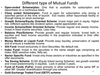 Different type of Mutual Funds
• Open-ended Scheme/plan: One that is available for subscription and
repurchase on a continuous basis.
• Close ended Scheme/plan: Fund is open for subscription only during a
specified period at the time of launch. Exit routes: either repurchase facility or
through listing on stock exchange.
• Growth Scheme/Equity Oriented Scheme: Invest major part in equity. Higher
risk. Different options like dividend option, capital appreciation etc.
• Income Scheme/Debt Oriented Scheme: Provide regular and steady income.
Invest in fixed income securities. Less risky.
• Balance Plan/Scheme: Provide growth and regular income. Invest both in
equities and fixed income securities in the proportion indicated in their offer
document.
• Money Market or Liquid Fund: Provide easy liquidity, preservation of capital
and to ensure a moderate income.
• Gilt Fund: Invest exclusively in Govt Securities. No default risk.
• Index Fund: Invest in the securities in the same weight age comprising an
index, BSE sensitive index, Nifty etc.
• Sector Specific Fund: Invest only those sectors or industries as specified in the
offer documents.
• Tax Saving Scheme: ELSS (Equity linked saving Scheme) are growth oriented
and invest predominantly in equities. Lock in period 3 years.
• Fund of Funds (FoFs): Invest primarily in other schemes of the same MF or
other MF. Greater diversification through one scheme.
• Gold Exchange Traded Fund (GETF) scheme
49
 