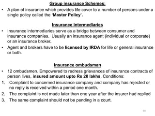 Group insurance Schemes:
• A plan of insurance which provides life cover to a number of persons under a
single policy called the ‘Master Policy’.
Insurance intermediaries
• Insurance intermediaries serve as a bridge between consumer and
insurance companies. Usually an insurance agent (individual or corporate)
or an insurance broker.
• Agent and brokers have to be licensed by IRDA for life or general insurance
or both.
Insurance ombudsman
• 12 ombudsmen. Empowered to redress grievances of insurance contracts of
person lives, insured amount upto Rs 20 lakhs. Conditions:
1. Complaint to concerned insurance company and company has rejected or
no reply is received within a period one month.
2. The complaint is not made later than one year after the insurer had replied
3. The same complaint should not be pending in a court.
60
 