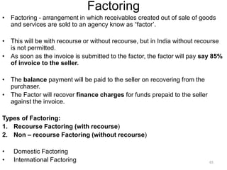 Factoring
• Factoring - arrangement in which receivables created out of sale of goods
and services are sold to an agency know as “factor’.
• This will be with recourse or without recourse, but in India without recourse
is not permitted.
• As soon as the invoice is submitted to the factor, the factor will pay say 85%
of invoice to the seller.
• The balance payment will be paid to the seller on recovering from the
purchaser.
• The Factor will recover finance charges for funds prepaid to the seller
against the invoice.
Types of Factoring:
1. Recourse Factoring (with recourse)
2. Non – recourse Factoring (without recourse)
• Domestic Factoring
• International Factoring 65
 