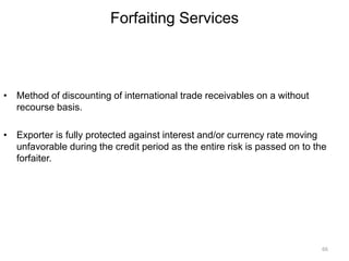 Forfaiting Services
• Method of discounting of international trade receivables on a without
recourse basis.
• Exporter is fully protected against interest and/or currency rate moving
unfavorable during the credit period as the entire risk is passed on to the
forfaiter.
66
 