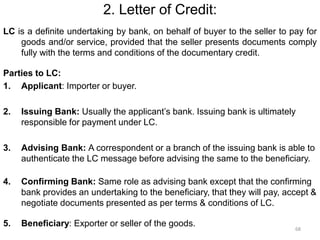 2. Letter of Credit:
LC is a definite undertaking by bank, on behalf of buyer to the seller to pay for
goods and/or service, provided that the seller presents documents comply
fully with the terms and conditions of the documentary credit.
Parties to LC:
1. Applicant: Importer or buyer.
2. Issuing Bank: Usually the applicant’s bank. Issuing bank is ultimately
responsible for payment under LC.
3. Advising Bank: A correspondent or a branch of the issuing bank is able to
authenticate the LC message before advising the same to the beneficiary.
4. Confirming Bank: Same role as advising bank except that the confirming
bank provides an undertaking to the beneficiary, that they will pay, accept &
negotiate documents presented as per terms & conditions of LC.
5. Beneficiary: Exporter or seller of the goods. 68
 
