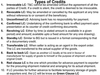 Types of Credits
1. Irrevocable LC: T&C cannot be amended without the agreement of all the
parties of Credit. If a credit is silent, the credit is deemed to be irrevocable.
2. Revocable LC: May be amended or cancelled by the applicant at any time
without reference to or consent of the beneficiary.
3. Unconfirmed LC: Advising bank has no responsibility for payment.
4. Confirmed LC: Undertaking of the confirming bank to effect payment upon
presentation at its counter of credit confirming documents.
5. Revolving LC: Either by time (a stated amount is available in a given
period) and amount( available upto a fixed amount for any one drawing).
6. Standby LC: Similar to BG but is issued in a format corresponding to that
of a documentary credit.
7. Transferable LC: When seller is acting as an agent in the export order.
The LC are transferred to the actual supplier of the goods.
8. Back to back LC: Open as another LC locally at his end in favour of
manufacturer for supply of goods to himself or the purpose of shipment under the
original Credit.
9. Red clause LC is the one which provides for advance payment to exporter
for the procuring shipment material and arranging for its actual shipment.
10. If LC provides for further advance to facilitate temporary storage of goods
at exporters end, the LC will be know as Green Clause LC
69
 