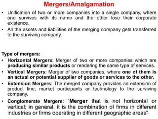 Mergers/Amalgamation
• Unification of two or more companies into a single company, where
one survives with its name and the other lose their corporate
existence.
• All the assets and liabilities of the merging company gets transferred
to the surviving company.
Type of mergers:
• Horizontal Mergers: Merger of two or more companies which are
producing similar products or rendering the same type of services.
• Vertical Mergers: Merger of two companies, where one of them is
an actual or potential supplier of goods or services to the other.
• Extension Mergers: The merged company provides an extension of
product line, market participants or technology to the surviving
company.
• Conglomerate Mergers: “Merger that is not horizontal or
vertical; in general, it is the combination of firms in different
industries or firms operating in different geographic areas"79
 