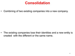Consolidation
• Combining of two existing companies into a new company.
• The existing companies lose their identities and a new entity is
created with the different or the same name.
80
 