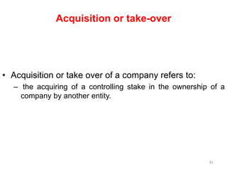 Acquisition or take-over
• Acquisition or take over of a company refers to:
– the acquiring of a controlling stake in the ownership of a
company by another entity.
81
 