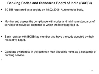 Banking Codes and Standards Board of India (BCSBI)
• BCSBI registered as a society on 18.02.2006. Autonomous body.
• Monitor and assess the compliance with codes and minimum standards of
services to individual customer to which the banks agreed to.
• Bank register with BCSBI as member and have the code adopted by their
respective board.
• Generate awareness in the common man about his rights as a consumer of
banking service.
.
88
 