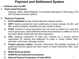 Payment and Settlement System
• Initiatives taken by RBI
1. Paper based Payments:
- Cheques, drafts. MICR (Magnetic Ink Character Recognition) Technology, CTS
2010 (cheque truncation system).
2. Electronic Payments:
1. ECS Credit/Debit through national electronic clearing system.
2. NEFT: System provides for batch settlements at hourly intervals. No Min. and
Max. amount limitation, facilitating one way transfer to Nepal.
3. RTGS: Transfer of money take place from one bank to another on a real time
and on gross basis. Gross settlement means the transaction is settled on one to
one basis without netting with any other transaction.
4. CCIL (Clearing Corporation of India Ltd): Function as a industry service
organization for clearing and settlement for trade in money market, Govt.
securities and foreign exchange markets.
5. Prepaid payment system: Payment instruments that facilitate purchase of
goods and services against the value stored on these instruments. Max. value
Rs 50000.
6. Mobile Banking System
7. ATM/POS terminal/online transactions
8. National Payment Corporation of India (NPCI)
90
 