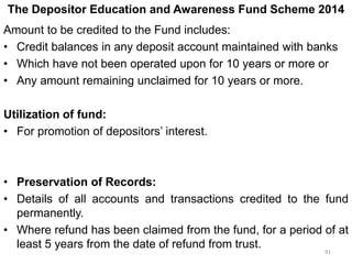 The Depositor Education and Awareness Fund Scheme 2014
Amount to be credited to the Fund includes:
• Credit balances in any deposit account maintained with banks
• Which have not been operated upon for 10 years or more or
• Any amount remaining unclaimed for 10 years or more.
Utilization of fund:
• For promotion of depositors’ interest.
• Preservation of Records:
• Details of all accounts and transactions credited to the fund
permanently.
• Where refund has been claimed from the fund, for a period of at
least 5 years from the date of refund from trust.
91
 