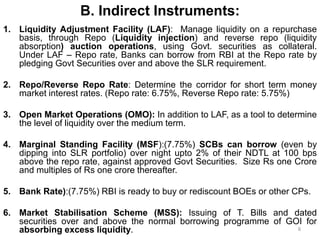 B. Indirect Instruments:
1. Liquidity Adjustment Facility (LAF): Manage liquidity on a repurchase
basis, through Repo (Liquidity injection) and reverse repo (liquidity
absorption) auction operations, using Govt. securities as collateral.
Under LAF – Repo rate, Banks can borrow from RBI at the Repo rate by
pledging Govt Securities over and above the SLR requirement.
2. Repo/Reverse Repo Rate: Determine the corridor for short term money
market interest rates. (Repo rate: 6.75%, Reverse Repo rate: 5.75%)
3. Open Market Operations (OMO): In addition to LAF, as a tool to determine
the level of liquidity over the medium term.
4. Marginal Standing Facility (MSF):(7.75%) SCBs can borrow (even by
dipping into SLR portfolio) over night upto 2% of their NDTL at 100 bps
above the repo rate, against approved Govt Securities. Size Rs one Crore
and multiples of Rs one crore thereafter.
5. Bank Rate):(7.75%) RBI is ready to buy or rediscount BOEs or other CPs.
6. Market Stabilisation Scheme (MSS): Issuing of T. Bills and dated
securities over and above the normal borrowing programme of GOI for
absorbing excess liquidity. 8
 