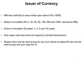 Issuer of Currency
• RBI has authority to issue notes upto value of Rs 10000.
• Notes in circulation Rs 2, 10, 20, 50, 100, 500 and 1000. (Issued by RBI)
• Coins in circulation 50 paise, 1, 2, 5 and 10 rupee.
• One rupee note and coins are issued by Central Government
• Rupee coins can be used to pay for any sum where as paise 50 coin can be
used to pay any sum upto Rs 10.
9
 