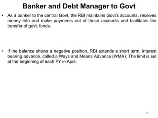 Banker and Debt Manager to Govt
• As a banker to the central Govt, the RBI maintains Govt’s accounts, receives
money into and make payments out of these accounts and facilitates the
transfer of govt. funds.
• If the balance shows a negative position. RBI extends a short term, interest
bearing advance, called a Ways and Means Advance (WMA). The limit is set
at the beginning of each FY in April.
10
 