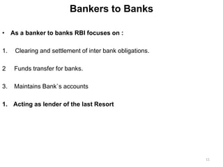 Bankers to Banks
• As a banker to banks RBI focuses on :
1. Clearing and settlement of inter bank obligations.
2 Funds transfer for banks.
3. Maintains Bank`s accounts
1. Acting as lender of the last Resort
11
 