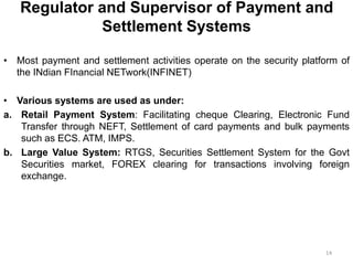 Regulator and Supervisor of Payment and
Settlement Systems
• Most payment and settlement activities operate on the security platform of
the INdian FInancial NETwork(INFINET)
• Various systems are used as under:
a. Retail Payment System: Facilitating cheque Clearing, Electronic Fund
Transfer through NEFT, Settlement of card payments and bulk payments
such as ECS. ATM, IMPS.
b. Large Value System: RTGS, Securities Settlement System for the Govt
Securities market, FOREX clearing for transactions involving foreign
exchange.
14
 