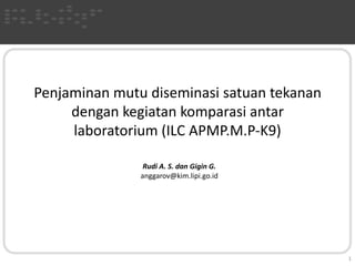 Penjaminan mutu diseminasi satuan tekanan
dengan kegiatan komparasi antar
laboratorium (ILC APMP.M.P-K9)
1
Rudi A. S. dan Gigin G.
anggarov@kim.lipi.go.id
 