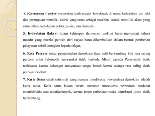 4. Kesetaraan Gender merupakan keniscayaan demokrasi, di mana kedudukan laki-laki
dan perempuan memiliki kodrat yang sama sebagai makhluk sosial, memiliki akses yang
sama dalam kehidupan politik, sosial, dan ekonomi.
5. Kedaulatan Rakyat dalam kehidupan demokrasi, politisi harus menyadari bahwa
mandat yang mereka peroleh dari rakyat harus dikembalikan dalam bentuk pemberian
pelayanan sebaik mungkin kepada rakyat,
6. Rasa Percaya suatu pemerintahan demokrasi akan sulit berkembang bila rasa saling
percaya antar kelompok masyarakat tidak tumbuh. Misal: agenda Pemerintah tidak
terlaksana karena dukungan masyarakat sangat lemah karena adanya rasa saling tidak
percaya tersebut.
7. Kerja Sama salah satu nilai yang mampu mendorong terwujudnya demokrasi adalah
kerja sama. Kerja sama bukan berarti menutup munculnya perbedaan pendapat
antarindividu atau antarkelompok, karena tanpa perbedaan maka demokrasi justru tidak
berkembang.
 