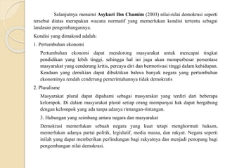 Selanjutnya menurut Asykuri Ibn Chamim (2003) nilai-nilai demokrasi seperti
tersebut diatas merupakan wacana normatif yang memerlukan kondisi tertentu sebagai
landasan pengembangannya.
Kondisi yang dimaksud adalah:
1. Pertumbuhan ekonomi
Pertumbuhan ekonomi dapat mendorong masyarakat untuk mencapai tingkat
pendidikan yang lebih tinggi, sehingga hal ini juga akan memperbesar persentase
masyarakat yang cenderung kritis, percaya diri dan bermotivasi tinggi dalam kehidupan.
Keadaan yang demikian dapat dibuktikan bahwa banyak negara yang pertumbuhan
ekonominya rendah cenderung pemerintahannya tidak demokratis
2. Pluralisme
Masyarakat plural dapat dipahami sebagai masyarakat yang terdiri dari beberapa
kelompok. Di dalam masyarakat plural setiap orang mempunyai hak dapat bergabung
dengan kelompok yang ada tanpa adanya rintangan-rintangan.
3. Hubungan yang seimbang antara negara dan masyarakat
Demokrasi memerlukan sebuah negara yang kuat tetapi menghormati hukum,
memerlukan adanya partai politik, legislatif, media massa, dan rakyat. Negara seperti
inilah yang dapat memberikan perlindungan bagi rakyatnya dan menjadi penopang bagi
pengembangan nilai demokrasi.
 