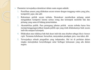  Parameter terwujudnya demokrasi dalam suatu negara adalah:
1. Pemilihan umum yang dilakukan secara teratur dengan tenggang waktu yang jelas,
kompetitif, jujur, dan adil.
2. Rekrutmen politik secara terbuka. Demokrasi memberikan peluang untuk
mengadakan kompetisi karena semua orang dan kelompok memiliki hak dan
peluang yang sama di bidang pemerintahan.
3. Akuntabilitas publik. Para pemegang jabatan politik secara terbuka harus bisa
mempertanggungjawabkan kepada publik apa yang telah dilakukannya baik secara
individu maupun kelompok.
4. Dilaksakan atau tidaknya hak-hak dasar individu atau disebut sebagai Basic human
right. Terutama kebebasan: berserikat, menyatakan pendapat, pers, rasa takut, dsb
5. Terwujudnya sebuah pengadilan yang independen. Hal ini di perlukan dalam
rangka menciptakan keseimbangan antar berbagai kekuasaan yang ada dalam
negara.
 