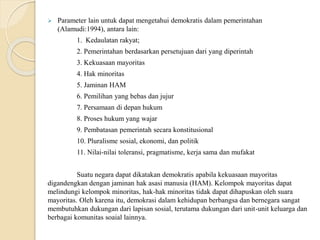  Parameter lain untuk dapat mengetahui demokratis dalam pemerintahan
(Alamudi:1994), antara lain:
1. Kedaulatan rakyat;
2. Pemerintahan berdasarkan persetujuan dari yang diperintah
3. Kekuasaan mayoritas
4. Hak minoritas
5. Jaminan HAM
6. Pemilihan yang bebas dan jujur
7. Persamaan di depan hukum
8. Proses hukum yang wajar
9. Pembatasan pemerintah secara konstitusional
10. Pluralisme sosial, ekonomi, dan politik
11. Nilai-nilai toleransi, pragmatisme, kerja sama dan mufakat
Suatu negara dapat dikatakan demokratis apabila kekuasaan mayoritas
digandengkan dengan jaminan hak asasi manusia (HAM). Kelompok mayoritas dapat
melindungi kelompok minoritas, hak-hak minoritas tidak dapat dihapuskan oleh suara
mayoritas. Oleh karena itu, demokrasi dalam kehidupan berbangsa dan bernegara sangat
membutuhkan dukungan dari lapisan sosial, terutama dukungan dari unit-unit keluarga dan
berbagai komunitas soaial lainnya.
 