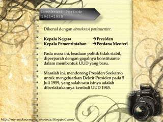 Demokrasi Periode
1945-1959
Dikenal dengan demokrasi parlementer.
Kepala Negara Presiden
Kepala Pemenrintahan Perdana Menteri
Pada masa ini, keadaan politik tidak stabil,
diperparah dengan gagalnya konstituante
dalam membentuk UUD yang baru.
Masalah ini, mendorong Presiden Soekarno
untuk mengeluarkan Dekrit Presiden pada 5
Juli 1959, yang salah satu isinya adalah
diberlakukannya kembali UUD 1945.
 
