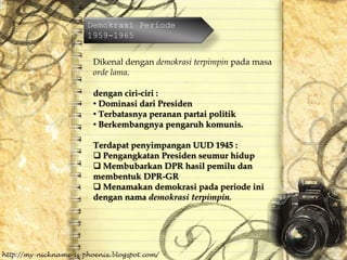 Demokrasi Periode
1959-1965
Dikenal dengan demokrasi terpimpin pada masa
orde lama.
dengan ciri-ciri :
• Dominasi dari Presiden
• Terbatasnya peranan partai politik
• Berkembangnya pengaruh komunis.
Terdapat penyimpangan UUD 1945 :
 Pengangkatan Presiden seumur hidup
 Membubarkan DPR hasil pemilu dan
membentuk DPR-GR
 Menamakan demokrasi pada periode ini
dengan nama demokrasi terpimpin.
 