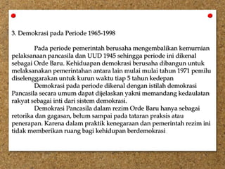 3. Demokrasi pada Periode 1965-1998
Pada periode pemerintah berusaha mengembalikan kemurnian
pelaksanaan pancasila dan UUD 1945 sehingga periode ini dikenal
sebagai Orde Baru. Kehiduapan demokrasi berusaha dibangun untuk
melaksanakan pemerintahan antara lain mulai mulai tahun 1971 pemilu
diselenggarakan untuk kurun waktu tiap 5 tahun kedepan
Demokrasi pada periode dikenal dengan istilah demokrasi
Pancasila secara umum dapat dijelaskan yakni memandang kedaulatan
rakyat sebagai inti dari sistem demokrasi.
Demokrasi Pancasila dalam rezim Orde Baru hanya sebagai
retorika dan gagasan, belum sampai pada tataran praksis atau
penerapan. Karena dalam praktik kenegaraan dan pemerintah rezim ini
tidak memberikan ruang bagi kehidupan berdemokrasi.
 
