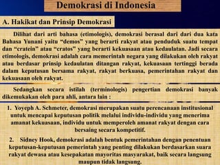 Demokrasi di Indonesia
A. Hakikat dan Prinsip Demokrasi
Dilihat dari arti bahasa (etimologis), demokrasi berasal dari dari dua kata
Bahasa Yunani yaitu “demos” yang berarti rakyat atau penduduk suatu tempat
dan “cratein” atau “cratos” yang berarti kekuasaan atau kedaulatan. Jadi secara
etimologis, demokrasi adalah cara memerintah negara yang dilakukan oleh rakyat
atau berdasar prinsip kedaulatan ditangan rakyat, kekuasaan tertinggi berada
dalam keputusan bersama rakyat, rakyat berkuasa, pemerintahan rakyat dan
kekuasaan oleh rakyat.
Sedangkan secara istilah (terminologis) pengertian demokrasi banyak
dikemukakan oleh para ahli, antara lain :
1. Yoyeph A. Schmeter, demokrasi merupakan suatu perencanaan institusional
untuk mencapai keputusan politik melalui individu-individu yang menerima
amanat kekuasaan, individu untuk memperoleh amanat rakyat dengan cara
bersaing secara kompetitif.
2. Sidney Hook, demokrasi adalah bentuk pemerintahan dengan penentuan
keputusan-keputusan pemerintah yang penting dilakukan berdasarkan suara
rakyat dewasa atau kesepakatan mayoritas masyarakat, baik secara langsung
maupun tidak langsung.
 