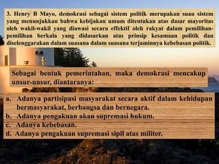 3. Henry B Mayo, demokrasi sebagai sistem politik merupakan suau sistem
yang menunjukkan bahwa kebijakan umum ditentukan atas dasar mayoritas
oleh wakil-wakil yang diawasi secara effektif oleh rakyat dalam pemilihan-
pemilihan berkala yang didasarkan atas prinsip kesamaan politik dan
diselenggarakan dalam suasana dalam suasana terjaminnya kebebasan politik.
Sebagai bentuk pemerintahan, maka demokrasi mencakup
unsur-unsur, diantaranya:
a. Adanya partisipasi masyarakat secara aktif dalam kehidupan
bermasyarakat, berbangsa dan bernegara.
b. Adanya pengakuan akan supremasi hukum.
c. Adanya kebebasan.
d. Adanya pengakuan supremasi sipil atas militer.
 
