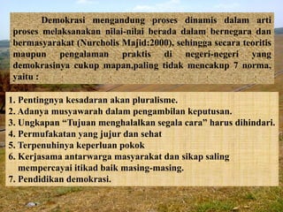 Demokrasi mengandung proses dinamis dalam arti
proses melaksanakan nilai-nilai berada dalam bernegara dan
bermasyarakat (Nurcholis Majid:2000), sehingga secara teoritis
maupun pengalaman praktis di negeri-negeri yang
demokrasinya cukup mapan,paling tidak mencakup 7 norma,
yaitu :
1. Pentingnya kesadaran akan pluralisme.
2. Adanya musyawarah dalam pengambilan keputusan.
3. Ungkapan “Tujuan menghalalkan segala cara” harus dihindari.
4. Permufakatan yang jujur dan sehat
5. Terpenuhinya keperluan pokok
6. Kerjasama antarwarga masyarakat dan sikap saling
mempercayai itikad baik masing-masing.
7. Pendidikan demokrasi.
 