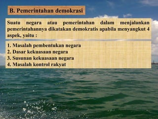 B. Pemerintahan demokrasi
Suatu negara atau pemerintahan dalam menjalankan
pemerintahannya dikatakan demokratis apabila menyangkut 4
aspek, yaitu :
1. Masalah pembentukan negara
2. Dasar kekuasaan negara
3. Susunan kekuasaan negara
4. Masalah kontrol rakyat
 