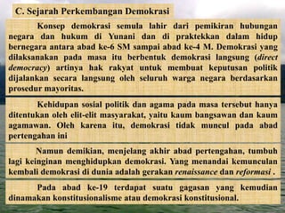 C. Sejarah Perkembangan Demokrasi
Konsep demokrasi semula lahir dari pemikiran hubungan
negara dan hukum di Yunani dan di praktekkan dalam hidup
bernegara antara abad ke-6 SM sampai abad ke-4 M. Demokrasi yang
dilaksanakan pada masa itu berbentuk demokrasi langsung (direct
democracy) artinya hak rakyat untuk membuat keputusan politik
dijalankan secara langsung oleh seluruh warga negara berdasarkan
prosedur mayoritas.
Kehidupan sosial politik dan agama pada masa tersebut hanya
ditentukan oleh elit-elit masyarakat, yaitu kaum bangsawan dan kaum
agamawan. Oleh karena itu, demokrasi tidak muncul pada abad
pertengahan ini
Namun demikian, menjelang akhir abad pertengahan, tumbuh
lagi keinginan menghidupkan demokrasi. Yang menandai kemunculan
kembali demokrasi di dunia adalah gerakan renaissance dan reformasi .
Pada abad ke-19 terdapat suatu gagasan yang kemudian
dinamakan konstitusionalisme atau demokrasi konstitusional.
 