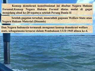 Konsep demokrasi konstitusional ini disebut Negara Hukum
Foramal.Konsep Negara Hukum Formal diatas mulai di gugat
menjelang abad ke-20 tepatnya setelah Perang Dunia II
Setelah gugatan tersebut, muncullah gagasan Welfare State atau
Negara Hukum Material (Dinamis)
Dan Negara Indonesia termasuk menganut konsep demokrasi welfare
state, sebagaimana tersurat dalam Pembukaan UUD 1945 alinea ke-4.
 