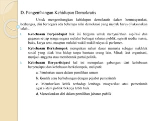 D. Pengembangan Kehidupan Demokratis
Untuk mengembangkan kehidupan demokratis dalam bermasyarakat,
berbangsa, dan bernegara ada beberapa nilai demokrasi yang mutlak harus dilaksanakan
ialah :
1. Kebebasan Berpendapat hak ini berguna untuk menyuarakan aspirasi dan
gagasan setiap warga negara melalui berbagai saluran publik, seperti media massa,
buku, karya seni, maupun melalui wakil-wakil rakyat di parlemen.
2. Kebebasan Berkelompok merupakan naluri dasar manusia sebagai makhluk
sosial yang tidak bisa hidup tanpa bantuan orang lain. Misal: ikut organisasi,
menjadi anggota atau membentuk partai politik.
3. Kebebasan Berpartisipasi hal ini merupakan gabungan dari kebebasan
berpendapat dan kebebasan berkelompok, meliputi:
a. Pemberian suara dalam pemilihan umum
b. Kontak atau berhubungan dengan pejabat pemerintah
c. Memberikan kritik terhadap lembaga masyarakat atau pemerintah
agar sistem politik bekerja lebih baik.
d. Mencalonkan diri dalam pemilihan jabatan publik
 